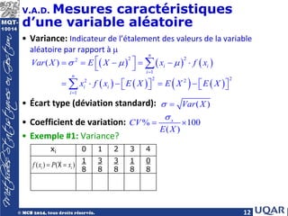 12
V.A.D. Mesures caractéristiques
d’une variable aléatoire
• Variance: Indicateur de l’étalement des valeurs de la variable
aléatoire par rapport à µ
• Écart type (déviation standard):
• Coefficient de variation:
• Exemple #1: Variance?
( ) ( ) ( )
( ) ( ) ( ) ( )
2 2
2
1
2 2
2 2
1
( )
n
i i
i
n
i i
i
Var X E X x f x
x f x E X E X E X
σ µ µ
=
=
 
= = − = − ⋅
 
= ⋅ − = −
   
   
∑
∑
( )
Var X
σ =
% 100
( )
x
CV
E X
σ
= ×
xi 0 1 2 3 4
1
8
3
8
3
8
1
8
0
8
( ) ( )
i i
f x P x
= =
X
 