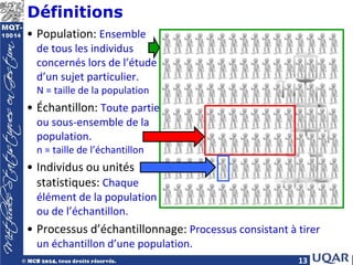 13
Définitions
• Population: Ensemble
de tous les individus
concernés lors de l’étude
d’un sujet particulier.
N = taille de la population
• Échantillon: Toute partie
ou sous-ensemble de la
population.
n = taille de l’échantillon
• Individus ou unités
statistiques: Chaque
élément de la population
ou de l’échantillon.
• Processus d’échantillonnage: Processus consistant à tirer
un échantillon d’une population.
 