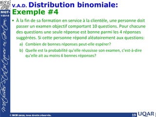 19
V.A.D. Distribution binomiale:
Exemple #4
• À la fin de sa formation en service à la clientèle, une personne doit
passer un examen objectif comportant 10 questions. Pour chacune
des questions une seule réponse est bonne parmi les 4 réponses
suggérées. Si cette personne répond aléatoirement aux questions:
a) Combien de bonnes réponses peut-elle espérer?
b) Quelle est la probabilité qu’elle réussisse son examen, c’est-à-dire
qu’elle ait au moins 6 bonnes réponses?
 
