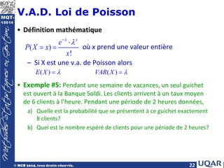 22
V.A.D. Loi de Poisson
• Définition mathématique
où x prend une valeur entière
– Si X est une v.a. de Poisson alors
• Exemple #5: Pendant une semaine de vacances, un seul guichet
est ouvert à la Banque Soldi. Les clients arrivent à un taux moyen
de 6 clients à l’heure. Pendant une période de 2 heures données,
a) Quelle est la probabilité que se présentent à ce guichet exactement
8 clients?
b) Quel est le nombre espéré de clients pour une période de 2 heures?
( )
!
x
e
P X x
x
λ
λ
−
⋅
= =
( ) ( )
E X VAR X
λ λ
=
 