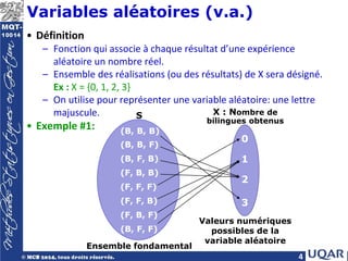 4
Variables aléatoires (v.a.)
• Définition
– Fonction qui associe à chaque résultat d’une expérience
aléatoire un nombre réel.
– Ensemble des réalisations (ou des résultats) de X sera désigné.
Ex : X = {0, 1, 2, 3}
– On utilise pour représenter une variable aléatoire: une lettre
majuscule.
• Exemple #1:
S X : Nombre de
bilingues obtenus
(B, B, B)
(B, B, F)
(B, F, B)
(F, B, B)
(F, F, F)
(F, F, B)
(F, B, F)
(B, F, F)
0
1
2
3
Ensemble fondamental
Valeurs numériques
possibles de la
variable aléatoire
 