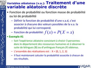6
Variables aléatoires (v.a.): Traitement d’une
variable aléatoire discrète
• Fonction de probabilité ou fonction masse de probabilité
ou loi de probabilité
– Définir la fonction de probabilité d’une v.a.d, c’est
associer à chacune des valeurs possibles de la v.a. la
probabilité qui lui correspond.
– Fonction de probabilité:
• Exemple #1
– Soit l’expérience aléatoire consistant à choisir 3 personnes
dans le département des ressources humaines et à observer la
suite de bilingues (B) ou d’unilingues français (F) obtenus.
– L’ensemble des réalisations est : X = {0, 1, 2, 3}
– Il faut maintenant calculer la probabilité associée à chacun de
ces résultats.
( ) ( )
f x P X x
= =
 