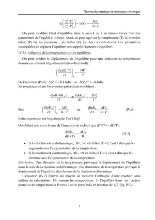 Thermodynamique et cinétique chimique
3











b
B
a
A
c
C
d
D
P
P
P
P
ln lnKP
T
R
GT





On peut modifier l’état d’équilibre dans le sens 1 ou 2 en faisant varier l’un des
paramètres de l’égalité ci-dessus. Ainsi, on peut agir sur la température (T), la pression
totale (P) ou les pressions partielles (Pi) (ou les concentrations). Ces paramètres
susceptibles de déplacer l’équilibre sont appelés ‘facteurs d’équilibre’.
IV.3.1- Influence de la température sur les équilibres
On peut prédire le déplacement de l’équilibre pour une variation de température
donnée en utilisant l’équation de Gibbs-Helmholtz :
2
0
P
0
T
T
H
T
)
T
G
( T














De l’équation (IV.4) : G° = - R.T.lnKP ou G°/T = - R.lnKP
En remplaçant dans l’expression précédente on obtient :
2
0
T
P
P
T
H
dT
)
(lnK
R
T
)
lnK
R
( 









Soit 2
T
P
P
T
R
H
T
)
(lnK










 
ou 2
T
P
T
R
H
dT
dlnK




(IV.6)
Cette expression est l’équation de Van’t Hoff.
On obtient une autre forme de l’équation en sachant que dTT2 = - d(1T) :
R
H
d(1/T)
dlnK T
P



 (IV.7)
 Si la réaction est endothermique, 0
HT 
 
et dlnKPdT  0, c’est à dire que KP
augmente avec l’augmentation de la température.
 Si la réaction est exothermique, 0
HT 
 
et dlnKPdT  0, c’est à dire que KP
diminue avec l’augmentation de la température.
Conclusion : Une élévation de la température, provoque le déplacement de l’équilibre
dans le sens de la réaction endothermique. Une diminution de la température provoque le
déplacement de l’équilibre dans le sens de la réaction exothermique.
L’équation (IV.7) fournit un moyen de mesurer l’enthalpie d’une réaction sans
utiliser de calorimètre. On mesure les compositions à l’équilibre dans un certain
domaine de température (à P const.), et on porte lnKP en fonction de 1/T (fig. IV.2).
 