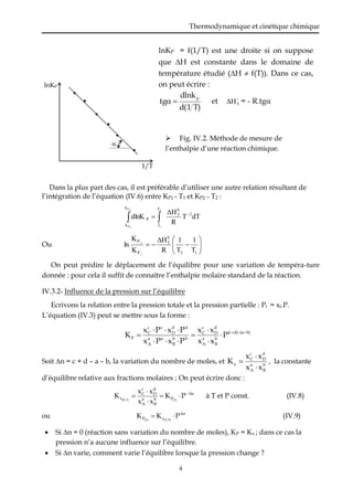Thermodynamique et cinétique chimique
4
Dans la plus part des cas, il est préférable d’utiliser une autre relation résultant de
l’intégration de l’équation (IV.6) entre KP1 - T1 et KP2 - T2 :
dT
T
R
H
dlnK 2
0
T
T
T
k
k
P
2
1
2
P
1
P


 

Ou 











1
2
0
T
P
P
T
1
T
1
R
H
K
K
ln
1
2
On peut prédire le déplacement de l’équilibre pour une variation de tempéra-ture
donnée : pour cela il suffit de connaître l’enthalpie molaire standard de la réaction.
IV.3.2- Influence de la pression sur l’équilibre
Ecrivons la relation entre la pression totale et la pression partielle : Pi = xi.P.
L’équation (IV.3) peut se mettre sous la forme :
b)
(a
d)
(c
b
B
a
A
d
D
c
C
b
b
B
a
a
A
d
d
D
c
c
C
P P
x
x
x
x
P
x
P
x
P
x
P
x
K 













Soit n = c + d – a – b, la variation du nombre de moles, et b
B
a
A
d
D
c
C
x
x
x
x
x
K


 , la constante
d’équilibre relative aux fractions molaires ; On peut écrire donc :
n
P
b
B
a
A
d
D
c
C
x P
K
x
x
x
x
K (T)
T)
(P,






 à T et P const. (IV.8)
ou n
x
P P
K
K P)
(T,
(T)


 (IV.9)
 Si n = 0 (réaction sans variation du nombre de moles), KP = Kx ; dans ce cas la
pression n’a aucune influence sur l’équilibre.
 Si n varie, comment varie l’équilibre lorsque la pression change ?
lnKP
1/T

lnKP = f(1/T) est une droite si on suppose
que H est constante dans le domaine de
température étudié (H  f(T)). Dans ce cas,
on peut écrire :
T)
1
d(
dlnk
tg
p

 et 
T
H
 = - R.tg
 Fig. IV.2. Méthode de mesure de
l’enthalpie d’une réaction chimique.
 