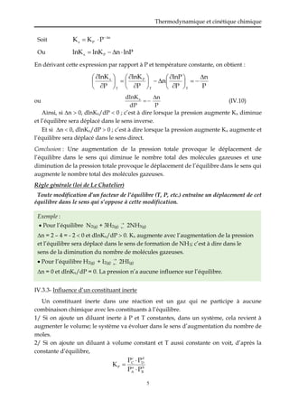 Thermodynamique et cinétique chimique
5
Soit n
P
x P
K
K 



Ou lnP
n
lnK
lnK P
x 



En dérivant cette expression par rapport à P et température constante, on obtient :
P
n
P
lnP
n
P
lnK
P
lnK
T
T
P
T
x 





























ou
P
n
dP
dlnKx 

 (IV.10)
Ainsi, si n  0, dlnKx/dP  0 ; c’est à dire lorsque la pression augmente Kx diminue
et l’équilibre sera déplacé dans le sens inverse.
Et si n  0, dlnKx/dP  0 ; c’est à dire lorsque la pression augmente Kx augmente et
l’équilibre sera déplacé dans le sens direct.
Conclusion : Une augmentation de la pression totale provoque le déplacement de
l’équilibre dans le sens qui diminue le nombre total des molécules gazeuses et une
diminution de la pression totale provoque le déplacement de l’équilibre dans le sens qui
augmente le nombre total des molécules gazeuses.
Règle générale (loi de Le Chatelier)
Toute modification d’un facteur de l’équilibre (T, P, etc.) entraîne un déplacement de cet
équilibre dans le sens qui s’oppose à cette modification.
Exemple :
 Pour l’équilibre N2(g) + 3H2(g)

 2NH3(g)
n = 2 – 4 = - 2  0 et dlnKx/dP  0. Kx augmente avec l’augmentation de la pression
et l’équilibre sera déplacé dans le sens de formation de NH3; c’est à dire dans le
sens de la diminution du nombre de molécules gazeuses.
 Pour l’équilibre H2(g) + I2(g)

 2HI(g)
n = 0 et dlnKx/dP = 0. La pression n’a aucune influence sur l’équilibre.
IV.3.3- Influence d’un constituant inerte
Un constituant inerte dans une réaction est un gaz qui ne participe à aucune
combinaison chimique avec les constituants à l’équilibre.
1/ Si on ajoute un diluant inerte à P et T constantes, dans un système, cela revient à
augmenter le volume; le système va évoluer dans le sens d’augmentation du nombre de
moles.
2/ Si on ajoute un diluant à volume constant et T aussi constante on voit, d’après la
constante d’équilibre,
b
B
a
A
d
D
c
C
P
P
P
P
P
K



 