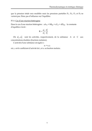 Thermodynamique et cinétique chimique
6
que la pression totale sera modifiée mais les pressions partielles PC, PD, PA et PB ne
varient pas. Donc pas d’influence sur l’équilibre.
IV.4- Cas d’une réaction hétérogène
Dans le cas d’une réaction hétérogène : aA(s) + bB(g) = cC(s) + dD(g), la constante
d’équilibre s’écrit :
b
B
a
A
d
D
c
C
f
a
f
a
K



Où b
B
a
A a
,
a sont les activités, respectivement, de la substance A et C aux
concentrations étudiées (fractions molaires).
L’activité d’une substance est égale à :
ai = xi.i
où i est le coefficient d’activité de i, et xi sa fraction molaire.
 