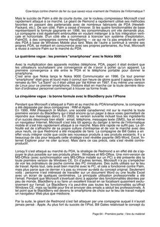 Cow-boys contre chemin de fer ou que savez-vous vraiment de lʼhistoire de lʼinformatique ?

Mais le succès de Palm a été de courte durée, car le rouleau compresseur Microsoft sʼest
rapidement attaqué à ce marché. Le géant de Remond a rapidement utilisé ses méthodes
favorites en passant des partenariats avec de nombreux fabricants de PDA (Hewlett-
Packard, etc.). De son côté, Palm a cessé dʼinnover. Si les quatre fonctionnalités de base
représentaient la formule gagnante en 1996, les consommateurs ont vite demandé plus.
La compagnie sʼest également embrouillée en voulant mélanger à la fois intégration verti-
cale et horizontale. Dʼun côté elle a  commencé à licencier son système dʼexploitation,
PalmOS, à des compagnies comme HandSpring — ce qui ne lʼa pas empêché de sortir
des PDA à base de Windows Mobile plus tard. Mais de lʼautre a continué à vendre ses
propres PDA, se mettant en concurrence avec ses propres partenaires. Au ﬁnal, Microsoft
a réussi à vaincre Palm sur le marché du PDA.

La quatrième vague : les premiers "smartphones" avec le Nokia 9000

Avec la multiplication des appareils mobiles (téléphone, PDA, pager) il était évident que
les utilisateurs souhaitaient une convergence et de nʼavoir à porter quʼun appareil. La
première convergence a été entre le PDA et le téléphone portable pour donner le
smartphone.
Cʼest ainsi que Nokia lança le Nokia 9000 Communicator en 1996. Ce tout premier
"smartphone" était gros et lourd mais il connut son heure de gloire quand il apparu dans le
remake du ﬁlm "Le Saint" où il était utilisé par Val Kilmer en 1997. Il eu même une version
de Linux pour ce premier smartphone, lʼhistoire était en marche car la toute dernière itéra-
tion dʼordinateur personnel commençait à trouver sa forme ﬁnale.

La cinquième vague : la bonne formule avec le BlackBerry puis lʼiPhone

Pendant que Microsoft sʼattaquait à Palm et au marché du PDA/smartphone, la compagnie
a été dépassée par deux compagnies : RIM et Apple.
En 1999, RIM (Research In Motion, une société canadienne) mit sur le marché la toute
première version du BlackBerry qui nʼétait encore quʼun pager à deux voies (permettant de
répondre aux messages donc). En 2002, la version suivante incluait tous les ingrédients
dʼun succès désormais bien établi : email, téléphone, messages texte (SMS), fax et même
un navigateur Internet. Microsoft sʼest très tôt aperçu du danger à terme de lʼinformatique
mobile et sʼest très rapidement attaqué à ce marché. Mais être rapide ne sufﬁt pas. La dif-
ﬁculté est de sʼaffranchir de sa propre culture dʼentreprise et de voir le marché avec des
yeux neufs, ce que Redmond a été incapable de faire. La compagnie de Bill Gates a en
effet voulu intégrer coûte que coûte ses nouveaux produits à ses produits existants. Il y a
beaucoup de cas pour lesquels cette stratégie sʼest révélée payante (MS-Word, Excel, In-
ternet Explorer pour ne citer quʼeux). Mais dans ce cas précis, cela sʼest révélé contre-
productif.

Lorsquʼil sʼest attaqué au marché du PDA, la stratégie de Redmond a en effet été de sʼap-
puyer le plus possible sur ses produits phare : Windows et MS-Ofﬁce. Une mini-version de
MS-Ofﬁce (avec synchronisation vers MS-Ofﬁce installé sur un PC) a été présente dès la
toute première version de Windows CE. En dʼautres termes, Microsoft nʼa pu sʼempêcher
de voir les ordinateurs de poche comme des PC miniatures. Des outils utilisés sur le lieu
de travail. Après tout, cela avait bien marché avec le PC, et cela a fonctionné contre Palm,
mais plus parce que ce dernier nʼa pas su innover au-delà du concept original. Seulement
voilà  : personne nʼest intéressé de travailler sur un document Word ou une feuille Excel
avec un écran de quelques centimètres. La principale utilisation professionnelle a été
lʼemail. Pendant que Microsoft sʼévertuait donc à apporter des fonctionnalités désirées par
peu de monde, BlackBerry a su faire un excellent travail en se focalisant quasiment exclu-
sivement sur lʼemail. Le BlackBerry nʼa peut-être pas toutes les fonctionnalités quʼoffrait
Windows CE, mais sa facilité pour lire et envoyer des emails a séduit les professionnels. À
tel point que le BlackBerry est devenu le smartphone de choix sur le lieu de travail malgré
un navigateur Web plus que médiocre.

Par la suite, le géant de Redmond sʼest fait attaquer par une compagnie auquel il nʼaurait
jamais pensé : Apple. Au plus fort du succès de lʼiPod, Bill Gates relativisait le concept du

                                                         Page 64 - Première partie : lʼère du matériel
 