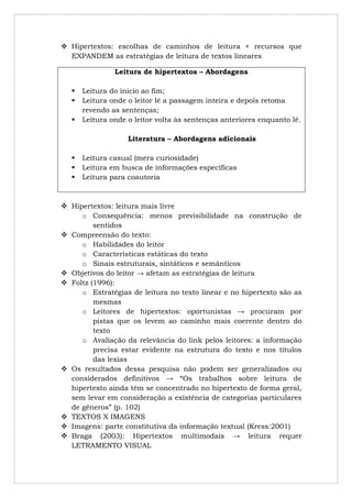  Hipertextos: escolhas de caminhos de leitura + recursos que
  EXPANDEM as estratégias de leitura de textos lineares

                Leitura de hipertextos – Abordagens

      Leitura do início ao fim;
      Leitura onde o leitor lê a passagem inteira e depois retoma
       revendo as sentenças;
      Leitura onde o leitor volta às sentenças anteriores enquanto lê.

                    Literatura – Abordagens adicionais

      Leitura casual (mera curiosidade)
      Leitura em busca de informações específicas
      Leitura para coautoria



 Hipertextos: leitura mais livre
     o Consequência: menos previsibilidade na construção de
         sentidos
 Compreensão do texto:
     o Habilidades do leitor
     o Características estáticas do texto
     o Sinais estruturais, sintáticos e semânticos
 Objetivos do leitor → afetam as estratégias de leitura
 Foltz (1996):
     o Estratégias de leitura no texto linear e no hipertexto são as
         mesmas
     o Leitores de hipertextos: oportunistas → procuram por
         pistas que os levem ao caminho mais coerente dentro do
         texto
     o Avaliação da relevância do link pelos leitores: a informação
         precisa estar evidente na estrutura do texto e nos títulos
         das lexias
 Os resultados dessa pesquisa não podem ser generalizados ou
  considerados definitivos → “Os trabalhos sobre leitura de
  hipertexto ainda têm se concentrado no hipertexto de forma geral,
  sem levar em consideração a existência de categorias particulares
  de gêneros” (p. 102)
 TEXTOS X IMAGENS
 Imagens: parte constitutiva da informação textual (Kress:2001)
 Braga (2003): Hipertextos multimodais → leitura requer
  LETRAMENTO VISUAL
 