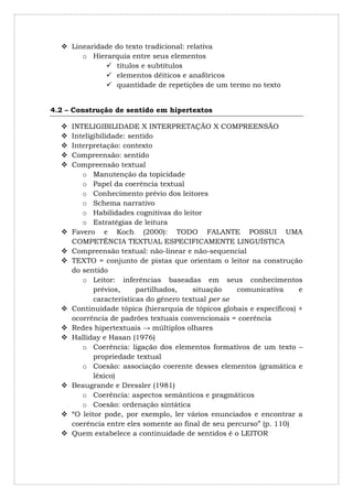  Linearidade do texto tradicional: relativa
       o Hierarquia entre seus elementos
              títulos e subtítulos
              elementos dêiticos e anafóricos
              quantidade de repetições de um termo no texto


4.2 – Construção de sentido em hipertextos

     INTELIGIBILIDADE X INTERPRETAÇÃO X COMPREENSÃO
     Inteligibilidade: sentido
     Interpretação: contexto
     Compreensão: sentido
     Compreensão textual
         o Manutenção da topicidade
         o Papel da coerência textual
         o Conhecimento prévio dos leitores
         o Schema narrativo
         o Habilidades cognitivas do leitor
         o Estratégias de leitura
     Favero e Koch (2000): TODO FALANTE POSSUI UMA
      COMPETÊNCIA TEXTUAL ESPECIFICAMENTE LINGUÍSTICA
     Compreensão textual: não-linear e não-sequencial
     TEXTO = conjunto de pistas que orientam o leitor na construção
      do sentido
         o Leitor: inferências baseadas em seus conhecimentos
             prévios,     partilhados,    situação    comunicativa      e
             características do gênero textual per se
     Continuidade tópica (hierarquia de tópicos globais e específicos) +
      ocorrência de padrões textuais convencionais = coerência
     Redes hipertextuais → múltiplos olhares
     Halliday e Hasan (1976)
         o Coerência: ligação dos elementos formativos de um texto –
             propriedade textual
         o Coesão: associação coerente desses elementos (gramática e
             léxico)
     Beaugrande e Dressler (1981)
         o Coerência: aspectos semânticos e pragmáticos
         o Coesão: ordenação sintática
     “O leitor pode, por exemplo, ler vários enunciados e encontrar a
      coerência entre eles somente ao final de seu percurso” (p. 110)
     Quem estabelece a continuidade de sentidos é o LEITOR
 