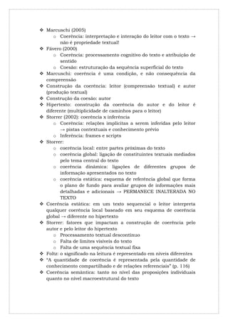  Marcuschi (2005)
      o Coerência: interpretação e interação do leitor com o texto →
         não é propriedade textual!
 Fávero (2000)
      o Coerência: processamento cognitivo do texto e atribuição de
         sentido
      o Coesão: estruturação da sequência superficial do texto
 Marcuschi: coerência é uma condição, e não consequência da
  compreensão
 Construção da coerência: leitor (compreensão textual) e autor
  (produção textual)
 Construção da coesão: autor
 Hipertexto: construção da coerência do autor e do leitor é
  diferente (multiplicidade de caminhos para o leitor)
 Storrer (2002): coerência x inferência
      o Coerência: relações implícitas a serem inferidas pelo leitor
         → pistas contextuais e conhecimento prévio
      o Inferência: frames e scripts
 Storrer:
      o coerência local: entre partes próximas do texto
      o coerência global: ligação de constituintes textuais mediados
         pelo tema central do texto
      o coerência dinâmica: ligações de diferentes grupos de
         informação apresentados no texto
      o coerência estática: esquema de referência global que forma
         o plano de fundo para avaliar grupos de informações mais
         detalhadas e adicionais → PERMANECE INALTERADA NO
         TEXTO
 Coerência estática: em um texto sequencial o leitor interpreta
  qualquer coerência local baseado em seu esquema de coerência
  global → diferente no hipertexto
 Storrer: fatores que impactam a construção de coerência pelo
  autor e pelo leitor do hipertexto
      o Processamento textual descontínuo
      o Falta de limites visíveis do texto
      o Falta de uma sequência textual fixa
 Foltz: o significado na leitura é representado em níveis diferentes
 “A quantidade de coerência é representada pela quantidade de
  conhecimento compartilhado e de relações referenciais” (p. 116)
 Coerência semântica: tanto no nível das proposições individuais
  quanto no nível macroestrutural do texto
 