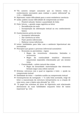  “Os autores sempre assumem que os leitores terão o
  conhecimento necessário para realizar a ponte inferencial” (p.
  117) → VERDADE!
 Hipertexto: maior dificuldade para o autor estabelecer coerência
 Links: podem causar dificuldade de compreensão ao leitor
      o Possível solução: limitar a quantidade de links
 Foltz: leitura → grande carga cognitiva ao leitor
      o Decodificação do texto
      o Incorporação da informação textual ao seu conhecimento
         básico
 Conhecimento prévio do leitor
      o Incorporar informação
      o Dar coerência ao texto
      o Fazer pontes inferenciais
      o Elaborar novas inferências
 Leitor: habilidades para lidar com o ambiente hipertextual são
  necessárias
 Princípios que guiam o processo inferencial automático
      o Economia ou parcimônia – regras
              Regra da recorrência: elementos limitados e
                recorrentes
              Regra     da   continuidade     temática:   elementos
                sequenciais separados relacionados por um mesmo
                tema
      o Canonicidade – ordem natural das coisas
              Regra da linearidade: materialização dos elementos
                formais segue uma ordem natural
 Schema: estrutura com a qual se organiza o texto → ajuda na
  compreensão textual
 Habilidade do leitor → também auxilia na compreensão textual
 Consequências da navegação → “a cada lexia acessada, exige do
  leitor a manutenção da estrutura interpretativa ou a criação de
  uma nova, caso o tópico seja alterado” (p. 121)
 “O papel dos schemas do leitor de hipertexto está relacionado
  diretamente às suas habilidades enquanto leitor de textos
  impressos” (p. 121)
 