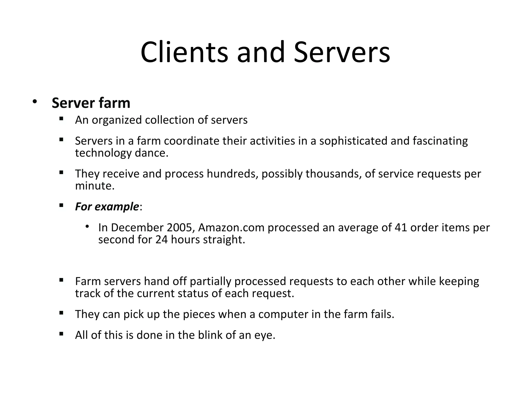 Server farm An organized collection of servers Servers in a farm coordinate their activities in a sophisticated and fascinating technology dance.  They receive and process hundreds, possibly thousands, of service requests per minute.  For example : In December 2005, Amazon.com processed an average of 41 order items per second for 24 hours straight.  Farm servers hand off partially processed requests to each other while keeping track of the current status of each request.  They can pick up the pieces when a computer in the farm fails.  All of this is done in the blink of an eye. Clients and Servers 