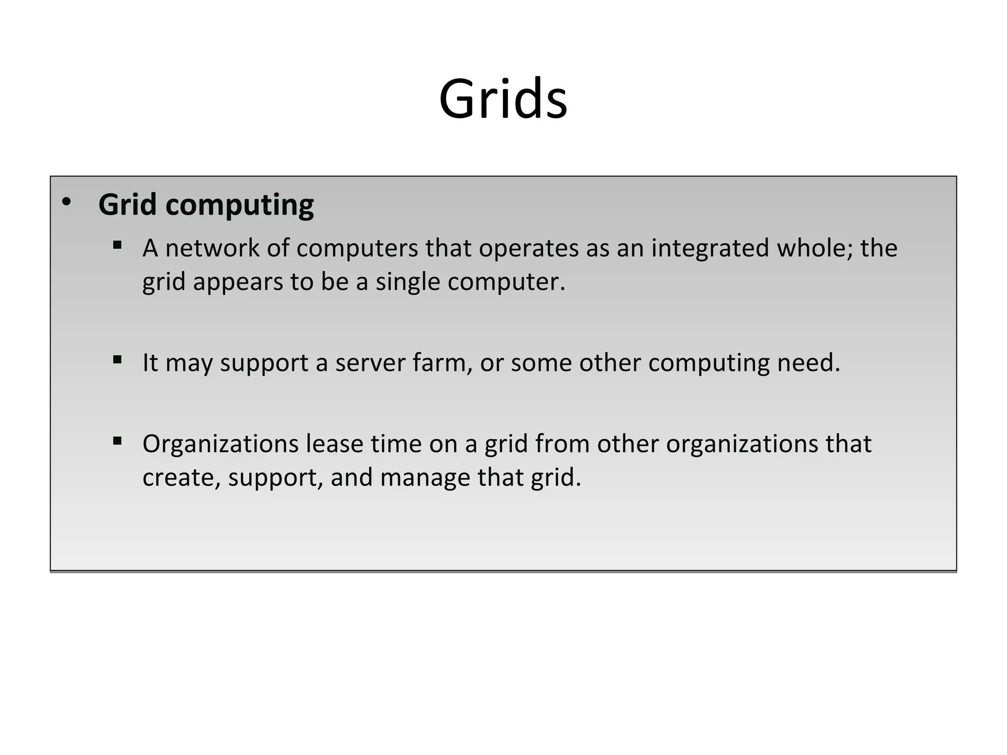Grid   computing A network of computers that operates as an integrated whole; the grid appears to be a single computer.  It may support a server farm, or some other computing need. Organizations lease time on a grid from other organizations that create, support, and manage that grid.  Grids 