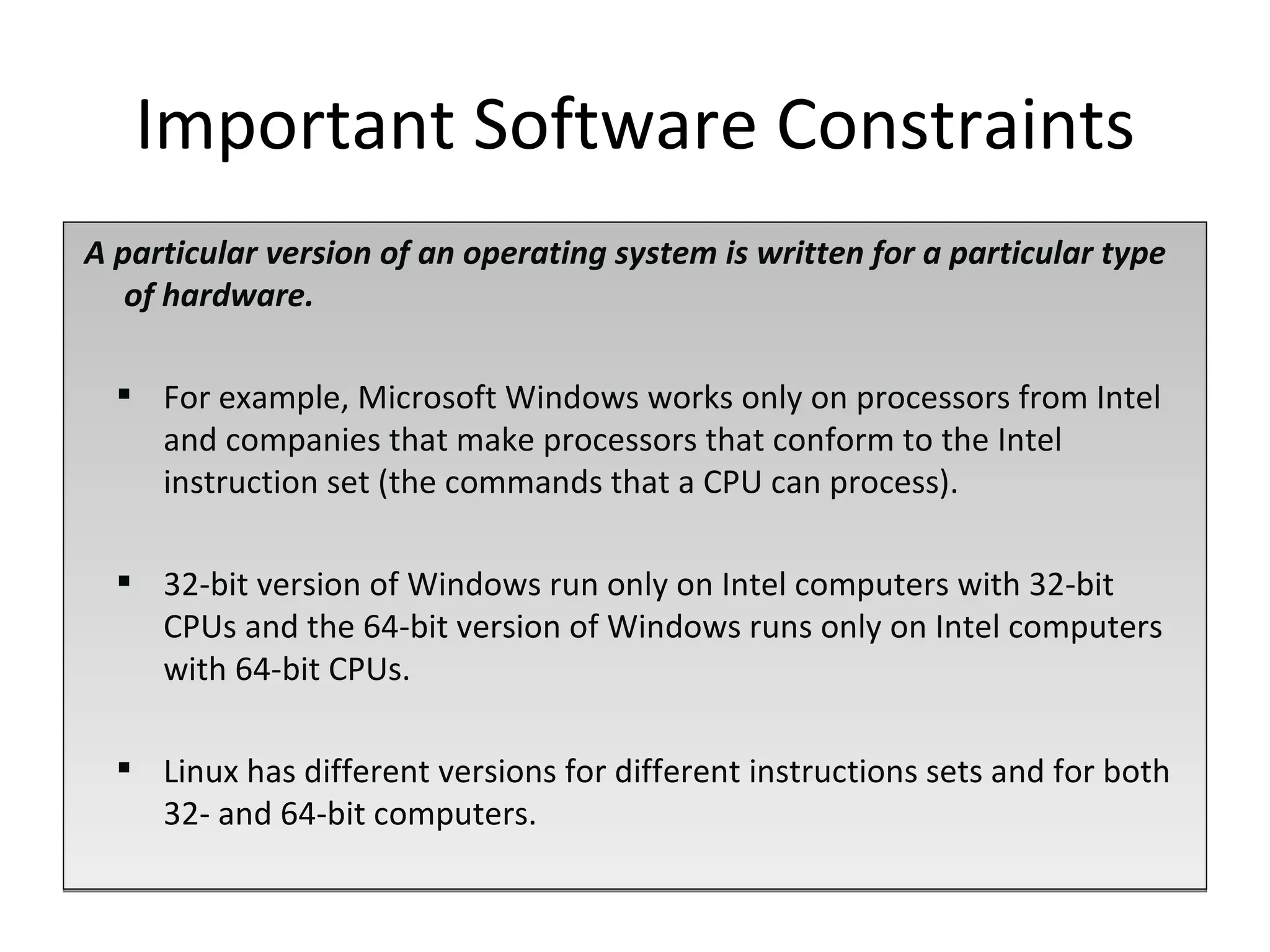 A particular version of an operating system is written for a particular type of hardware.  For example, Microsoft Windows works only on processors from Intel and companies that make processors that conform to the Intel instruction set (the commands that a CPU can process). 32-bit version of Windows run only on Intel computers with 32-bit CPUs and the 64-bit version of Windows runs only on Intel computers with 64-bit CPUs.  Linux has different versions for different instructions sets and for both 32- and 64-bit computers. Important Software Constraints 