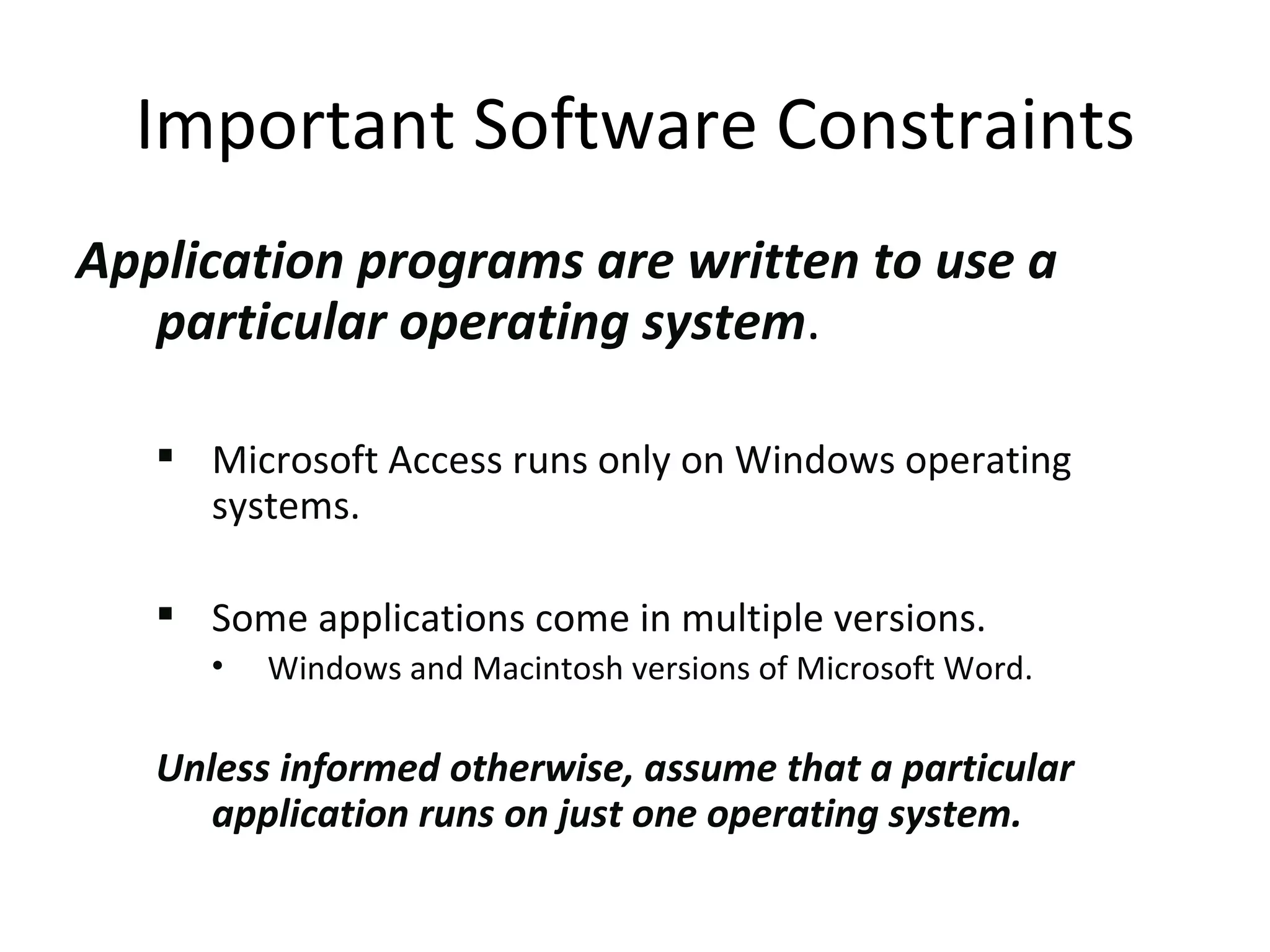 Application programs are written to use a particular operating system .  Microsoft Access runs only on Windows operating systems.  Some applications come in multiple versions.  Windows and Macintosh versions of Microsoft Word. Unless informed otherwise, assume that a particular application runs on just one operating system. Important Software Constraints 