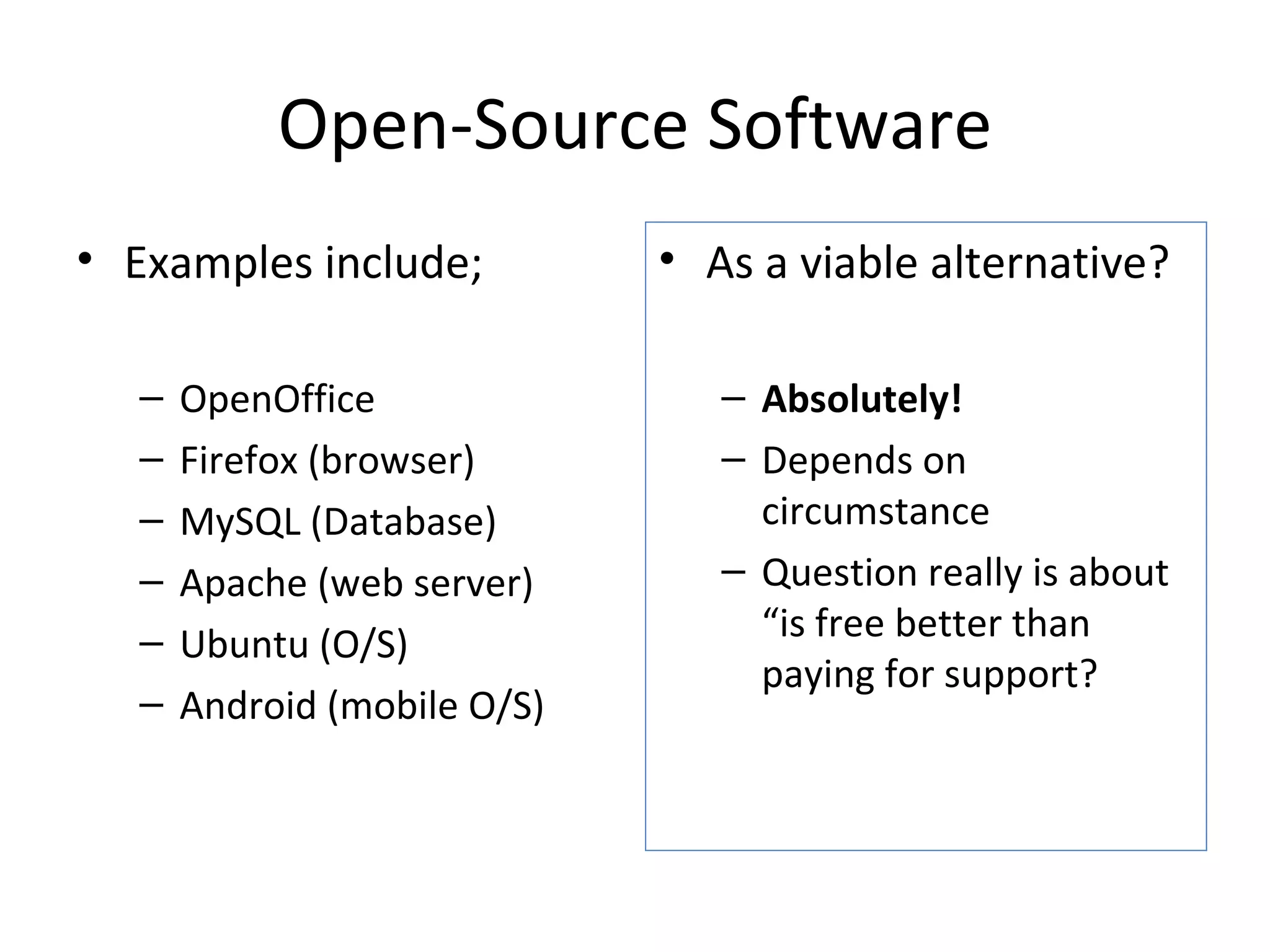 Open-Source Software Examples include; OpenOffice Firefox (browser) MySQL (Database) Apache (web server) Ubuntu (O/S) Android (mobile O/S) As a viable alternative? Absolutely! Depends on circumstance  Question really is about “is free better than paying for support? 