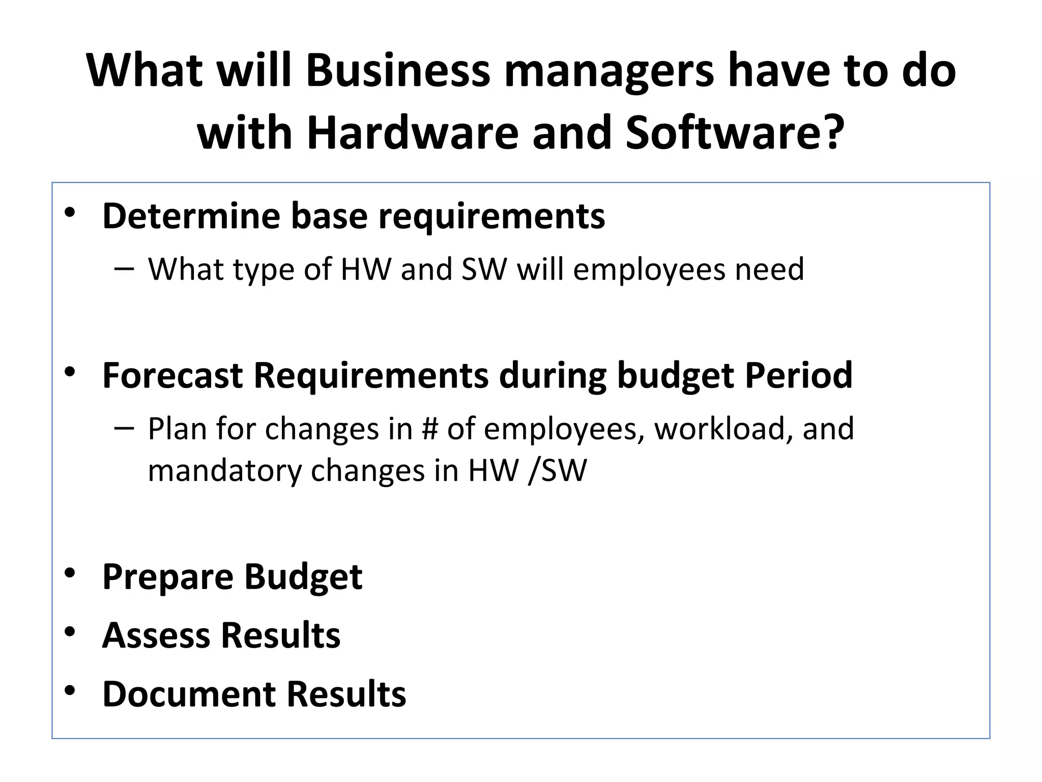 What will Business managers have to do with Hardware and Software? Determine base requirements What type of HW and SW will employees need Forecast Requirements during budget Period Plan for changes in # of employees, workload, and mandatory changes in HW /SW Prepare Budget Assess Results Document Results 