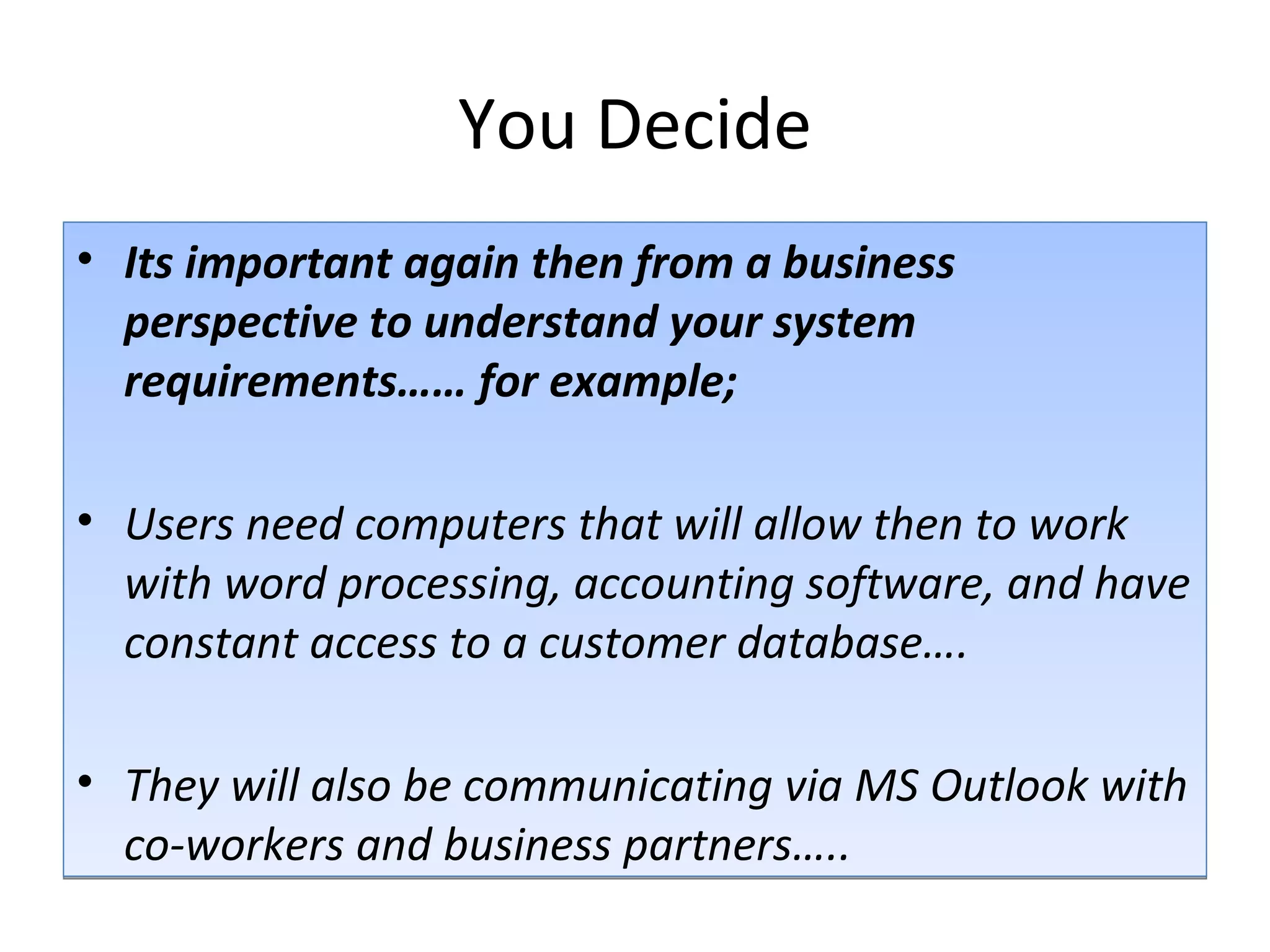 You Decide Its important again then from a business perspective to understand your system requirements…… for example; Users need computers that will allow then to work with word processing, accounting software, and have constant access to a customer database…. They will also be communicating via MS Outlook with co-workers and business partners….. 