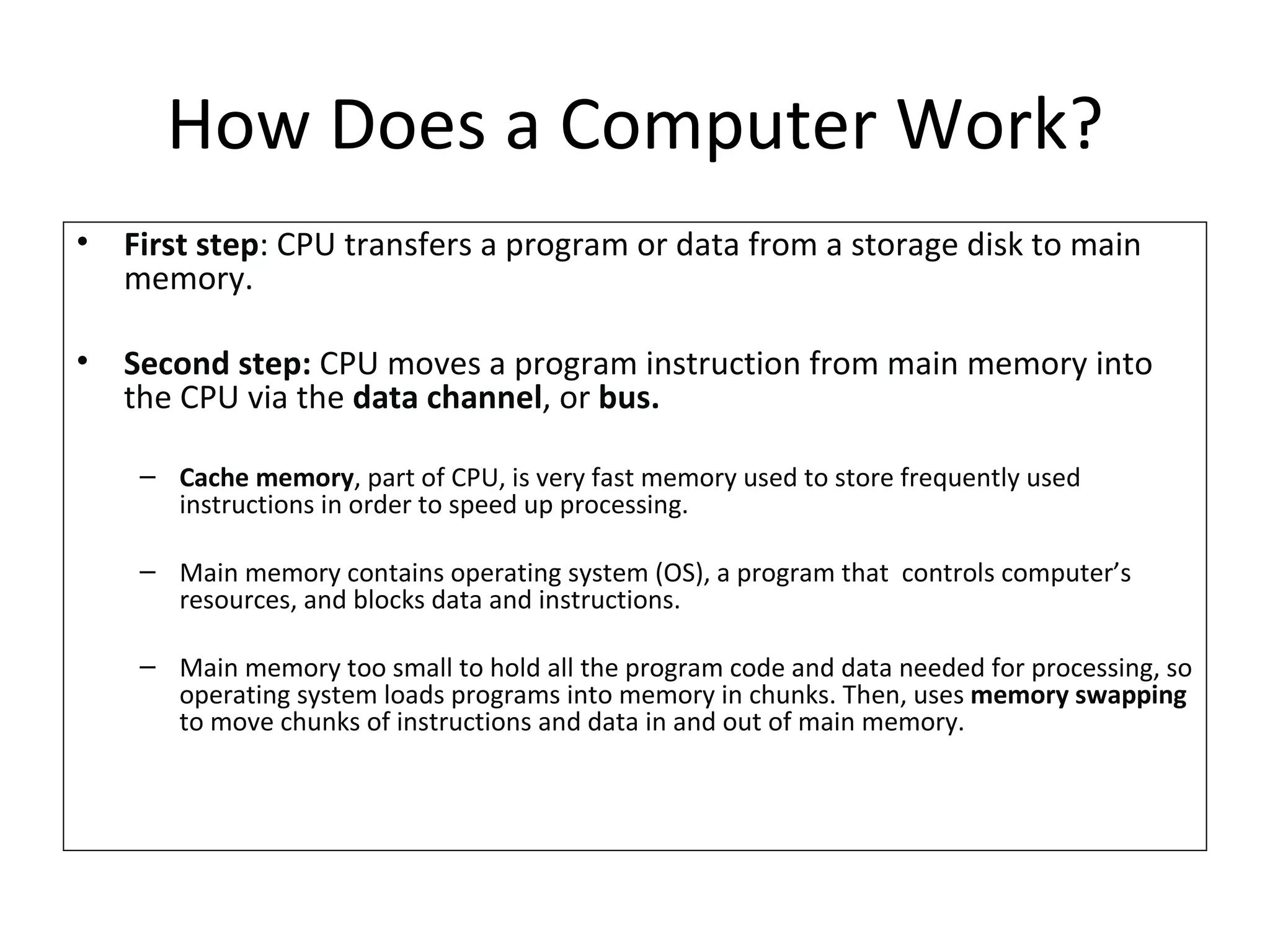 First step : CPU transfers a program or data from a storage disk to main memory.  Second step:  CPU moves a program instruction from main memory into the CPU via the  data channel , or  bus. Cache memory , part of CPU, is very fast memory used to store frequently used instructions in order to speed up processing. Main memory contains operating system (OS), a program that  controls computer’s resources, and blocks data and instructions. Main memory too small to hold all the program code and data needed for processing, so operating system loads programs into memory in chunks. Then, uses  memory swapping  to move chunks of instructions and data in and out of main memory. How Does a Computer Work? 