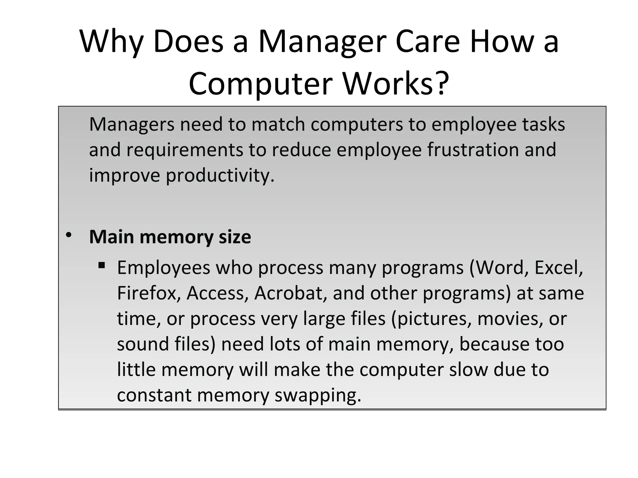 Managers need to match computers to employee tasks and requirements to reduce employee frustration and improve productivity. Main memory size Employees who process many programs (Word, Excel, Firefox, Access, Acrobat, and other programs) at same time, or process very large files (pictures, movies, or sound files) need lots of main memory, because too little memory will make the computer slow due to constant memory swapping. Why Does a Manager Care How a Computer Works? 