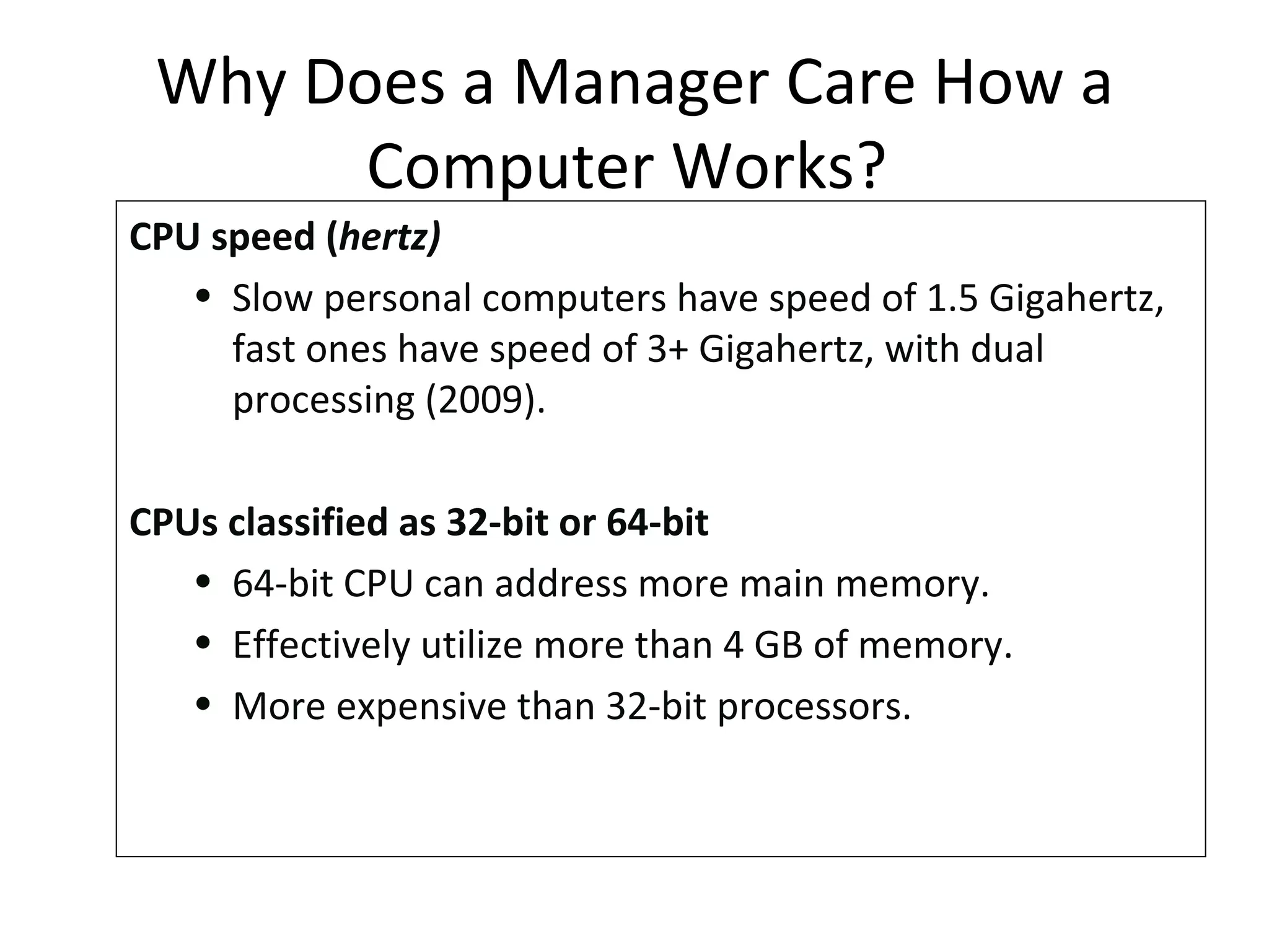 CPU speed ( hertz) Slow personal computers have speed of 1.5 Gigahertz, fast ones have speed of 3+ Gigahertz, with dual processing (2009).  CPUs classified as 32-bit or 64-bit 64-bit CPU can address more main memory.  Effectively utilize more than 4 GB of memory. More expensive than 32-bit processors. Why Does a Manager Care How a Computer Works?  