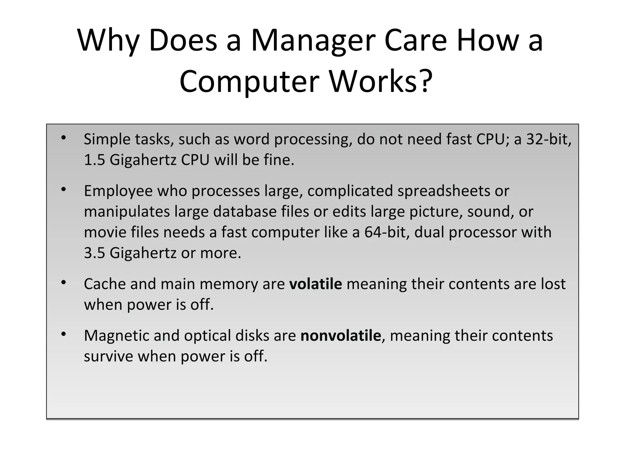 Simple tasks, such as word processing, do not need fast CPU; a 32-bit, 1.5 Gigahertz CPU will be fine.  Employee who processes large, complicated spreadsheets or manipulates large database files or edits large picture, sound, or movie files needs a fast computer like a 64-bit, dual processor with 3.5 Gigahertz or more. Cache and main memory are  volatile  meaning their contents are lost when power is off.  Magnetic and optical disks are  nonvolatile , meaning their contents survive when power is off. Why Does a Manager Care How a Computer Works?  