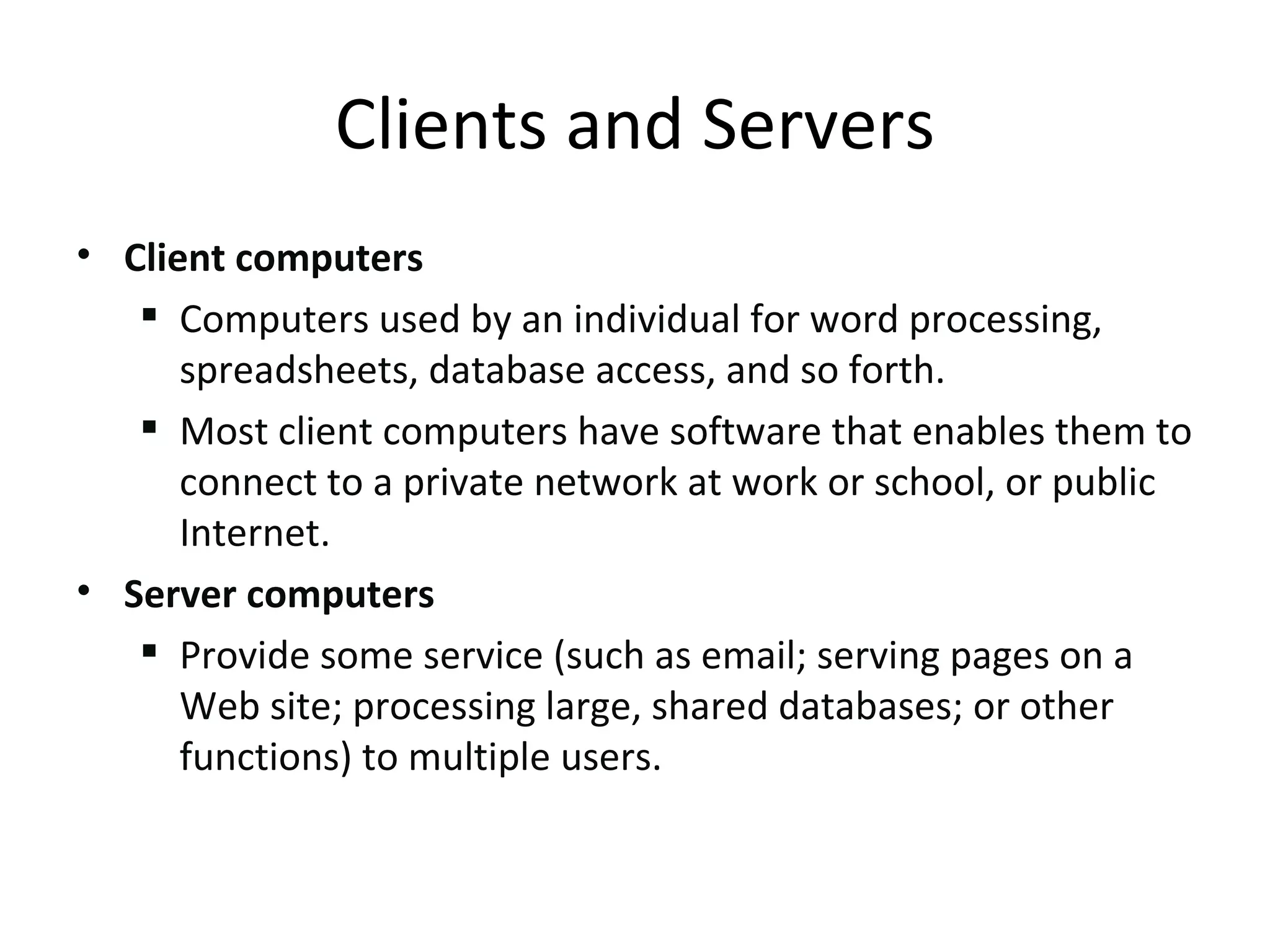 Client computers Computers used by an individual for word processing, spreadsheets, database access, and so forth.  Most client computers have software that enables them to connect to a private network at work or school, or public Internet. Server computers Provide some service (such as email; serving pages on a Web site; processing large, shared databases; or other functions) to multiple users. Clients and Servers 