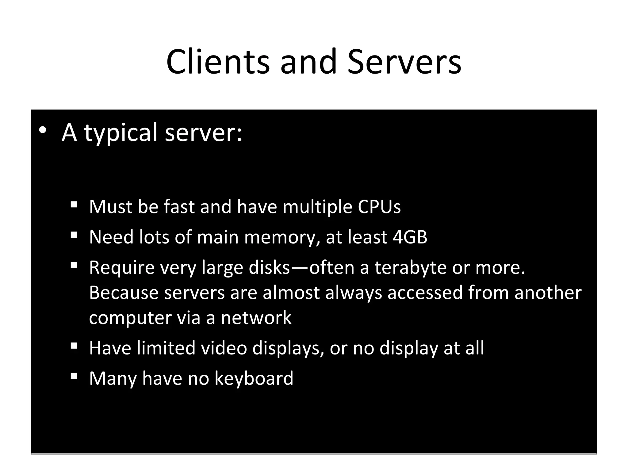 A   typical server: Must be fast and have multiple CPUs Need lots of main memory, at least 4GB Require very large disks—often a terabyte or more. Because servers are almost always accessed from another computer via a network  Have limited video displays, or no display at all  Many have no keyboard Clients and Servers 