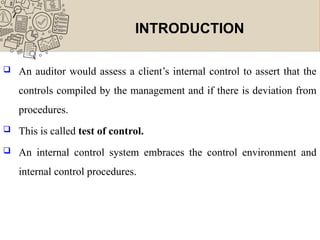 INTRODUCTION
 An auditor would assess a client’s internal control to assert that the
controls compiled by the management and if there is deviation from
procedures.
 This is called test of control.
 An internal control system embraces the control environment and
internal control procedures.
 
