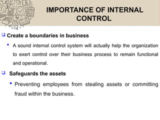 IMPORTANCE OF INTERNAL
CONTROL
 Create a boundaries in business
 A sound internal control system will actually help the organization
to exert control over their business process to remain functional
and operational.
 Safeguards the assets
 Preventing employees from stealing assets or committing
fraud within the business.
 