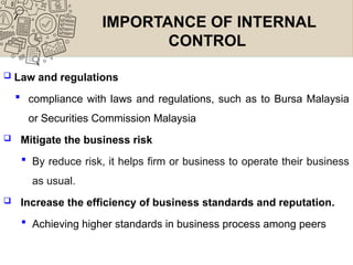 IMPORTANCE OF INTERNAL
CONTROL
 Law and regulations
 compliance with laws and regulations, such as to Bursa Malaysia
or Securities Commission Malaysia
 Mitigate the business risk
 By reduce risk, it helps firm or business to operate their business
as usual.
 Increase the efficiency of business standards and reputation.
 Achieving higher standards in business process among peers
 