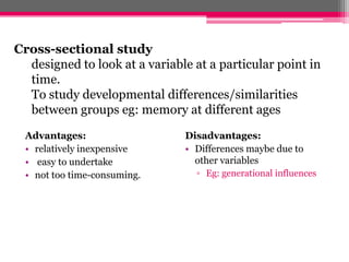Cross-sectional study
  designed to look at a variable at a particular point in
  time.
  To study developmental differences/similarities
  between groups eg: memory at different ages
  Advantages:                  Disadvantages:
  • relatively inexpensive     • Differences maybe due to
  • easy to undertake            other variables
  • not too time-consuming.      ▫ Eg: generational influences
 