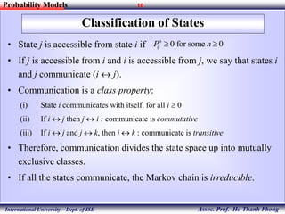 10
Assoc. Prof. Ho Thanh Phong
Probability Models
International University – Dept. of ISE
Classification of States
• State j is accessible from state i if
• If j is accessible from i and i is accessible from j, we say that states i
and j communicate (i  j).
• Communication is a class property:
(i) State i communicates with itself, for all i  0
(ii) If i  j then j  i : communicate is commutative
(iii) If i  j and j  k, then i  k : communicate is transitive
• Therefore, communication divides the state space up into mutually
exclusive classes.
• If all the states communicate, the Markov chain is irreducible.
0 for some 0n
ijP n 
 