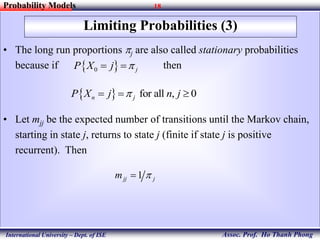 18
Assoc. Prof. Ho Thanh Phong
Probability Models
International University – Dept. of ISE
Limiting Probabilities (3)
• The long run proportions pj are also called stationary probabilities
because if then
• Let mjj be the expected number of transitions until the Markov chain,
starting in state j, returns to state j (finite if state j is positive
recurrent). Then
 0 jP X j p 
  for all , 0n jP X j n jp  
1jj jm p
 