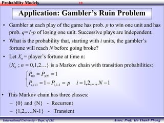 19
Assoc. Prof. Ho Thanh Phong
Probability Models
International University – Dept. of ISE
Application: Gambler’s Ruin Problem
• Gambler at each play of the game has prob. p to win one unit and has
prob. q=1-p of losing one unit. Successive plays are independent.
• What is the probability that, starting with i units, the gambler’s
fortune will reach N before going broke?
• Let Xn = player’s fortune at time n:
{Xn ; n = 0,1,2…} is a Markov chain with transition probabilities:





 1,...,2,11
1
1,1,
00
NipPP
PP
iiii
NN
• This Markov chain has three classes:
– {0} and {N} - Recurrent
– {1,2,…,N-1} - Transient
 