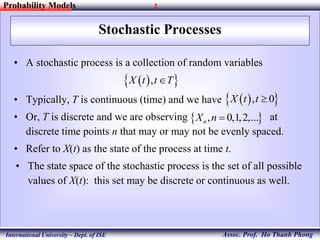 2
Assoc. Prof. Ho Thanh Phong
Probability Models
International University – Dept. of ISE
Stochastic Processes
• A stochastic process is a collection of random variables
• Typically, T is continuous (time) and we have
• Or, T is discrete and we are observing at
discrete time points n that may or may not be evenly spaced.
• Refer to X(t) as the state of the process at time t.
• The state space of the stochastic process is the set of all possible
values of X(t): this set may be discrete or continuous as well.
  ,X t t T
 , 0,1,2,...nX n 
  , 0X t t 
 