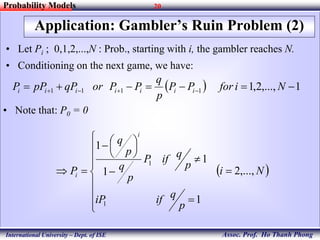 20
Assoc. Prof. Ho Thanh Phong
Probability Models
International University – Dept. of ISE
Application: Gambler’s Ruin Problem (2)
• Let Pi ; 0,1,2,...,N : Prob., starting with i, the gambler reaches N.
• Conditioning on the next game, we have:
  1,...,2,11111   NiforPP
p
q
PPorqPpPP iiiiiii
• Note that: P0 = 0
 Ni
p
qifiP
p
qifP
p
q
p
q
P
i
i ,...,2
1
1
1
1
1
1


















 