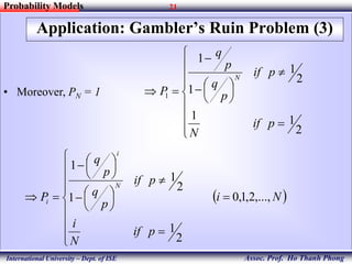 21
Assoc. Prof. Ho Thanh Phong
Probability Models
International University – Dept. of ISE
Application: Gambler’s Ruin Problem (3)
• Moreover, PN = 1


















2
11
2
1
1
1
1
pif
N
pif
p
q
p
q
P
N
 Ni
pif
N
i
pif
p
q
p
q
P
N
i
i ,...,2,1,0
2
1
2
1
1
1























 