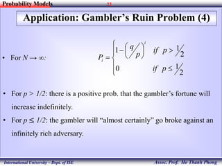 22
Assoc. Prof. Ho Thanh Phong
Probability Models
International University – Dept. of ISE
Application: Gambler’s Ruin Problem (4)
• For N → ∞:












2
10
2
11
pif
pif
p
q
P
i
i
• For p > 1/2: there is a positive prob. that the gambler’s fortune will
increase indefinitely.
• For p ≤ 1/2: the gambler will “almost certainly” go broke against an
infinitely rich adversary.
 