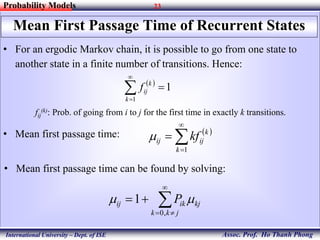 23
Assoc. Prof. Ho Thanh Phong
Probability Models
International University – Dept. of ISE
Mean First Passage Time of Recurrent States
 
1
1


k
k
ijf
• For an ergodic Markov chain, it is possible to go from one state to
another state in a finite number of transitions. Hence:
fij
(k): Prob. of going from i to j for the first time in exactly k transitions.
• Mean first passage time:  




1k
k
ijij kf
• Mean first passage time can be found by solving:




jkk
kjikij P
,0
1 
 