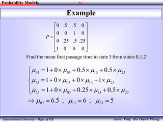 24
Assoc. Prof. Ho Thanh Phong
Probability Models
International University – Dept. of ISE
Example
0,1,2statesfrom3statetotimepassagefirstmeantheFind
0001
25.5.25.0
0100
05.5.0












P
5;6;5.6
5.025.001
1001
5.05.001
231303
23130323
23130313
23130303













 
