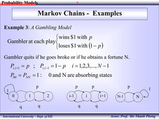 7
Assoc. Prof. Ho Thanh Phong
Probability Models
International University – Dept. of ISE
Markov Chains - Examples
Example 3: A Gambling Model
Gambler quits if he goes broke or if he obtains a fortune N.
 


 p
p
1with$1loses
with$1wins
playeachatGambler
statesabsorbingareNand0:1
1,...,3,2,11;
00
1,1,

 
NN
iiii
PP
NipPpP
0 1 2 i-1 i i+1 N-1 N
1 1
p p p p
q q q q
 