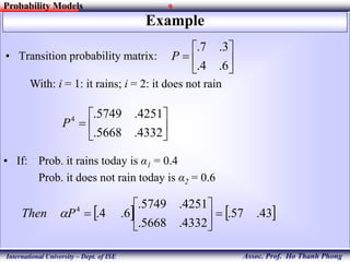 9
Assoc. Prof. Ho Thanh Phong
Probability Models
International University – Dept. of ISE
Example
• Transition probability matrix: 






6.4.
3.7.
P
With: i = 1: it rains; i = 2: it does not rain







4332.5668.
4251.5749.4
P
• If: Prob. it rains today is α1 = 0.4
Prob. it does not rain today is α2 = 0.6
   43.57.
4332.5668.
4251.5749.
6.4.4






PThen 
 