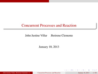 Concurrent Processes and Reaction

                                  John Justine Villar          Jhoirene Clemente


                                             January 10, 2013




John Justine Villar, Jhoirene Clemente ()   Concurrent Processes and Reaction      January 10, 2013   1 / 30
 