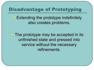 Disadvantage of Prototyping Extending the prototype indefinitely also creates problems. The prototype may be accepted in its unfinished state and pressed into service without the necessary refinements. 