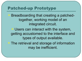 Patched-up Prototype Breadboarding that creating a patched-together, working model of an integrated circuit. Users can interact with the system, getting accustomed to the interface and types of output available. The retrieval and storage of information may be inefficient. 