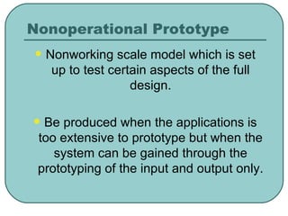 Nonoperational Prototype Nonworking scale model which is set up to test certain aspects of the full design. Be produced when the applications is too extensive to prototype but when the system can be gained through the prototyping of the input and output only. 