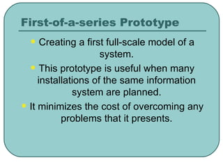 First-of-a-series Prototype Creating a first full-scale model of a system. This prototype is useful when many installations of the same information system are planned. It minimizes the cost of overcoming any problems that it presents. 