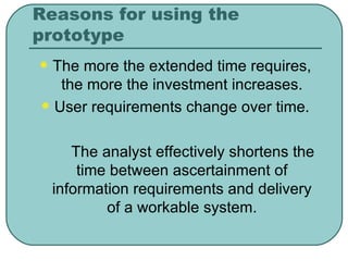 Reasons for using the prototype The more the extended time requires, the more the investment increases. User requirements change over time. The analyst effectively shortens the time between ascertainment of information requirements and delivery of a workable system. 