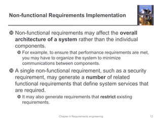 Chapter 4 Requirements engineering
Non-functional Requirements Implementation
 Non-functional requirements may affect the overall
architecture of a system rather than the individual
components.
 For example, to ensure that performance requirements are met,
you may have to organize the system to minimize
communications between components.
 A single non-functional requirement, such as a security
requirement, may generate a number of related
functional requirements that define system services that
are required.
 It may also generate requirements that restrict existing
requirements.
12
 